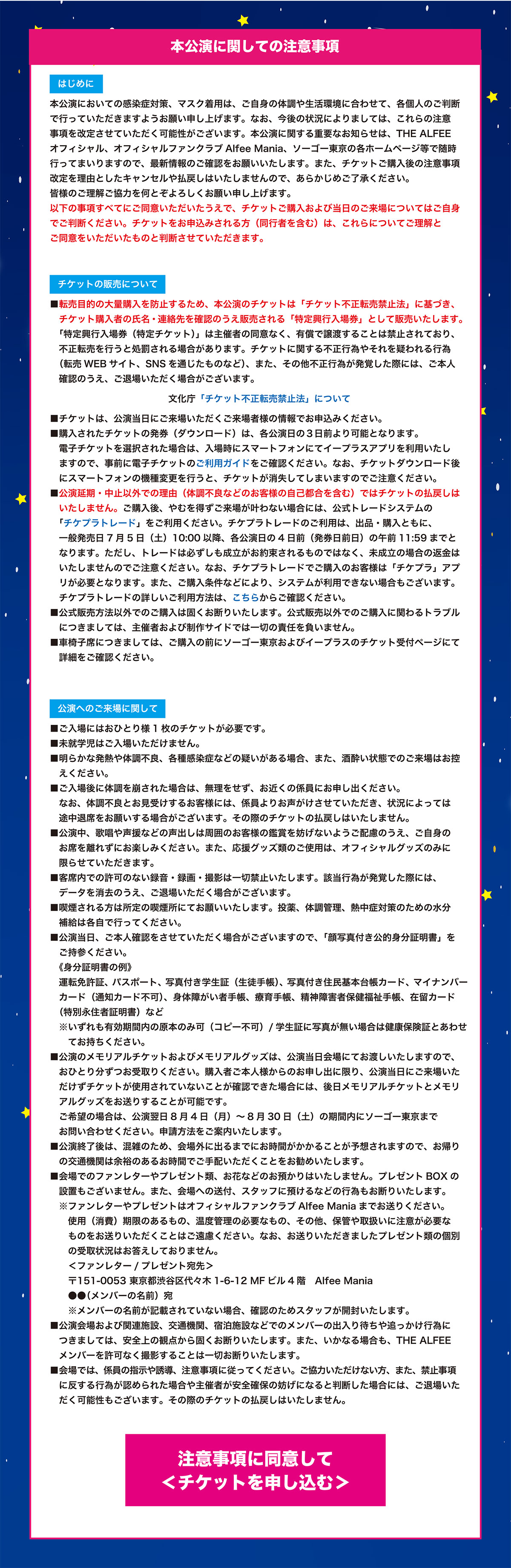 【本公演に関しての注意事項】

　はじめに　
本公演においての感染症対策、マスク着用は、ご自身の体調や生活環境に合わせて、各個人のご判断で行っていただきますようお願い申し上げます。なお、今後の状況によりましては、これらの注意事項を改定させていただく可能性がございます。本公演に関する重要なお知らせは、THE ALFEEオフィシャル、オフィシャルファンクラブAlfee Mania、ソーゴー東京の各ホームページ等で随時行ってまいりますので、最新情報のご確認をお願いいたします。また、チケットご購入後の注意事項改定を理由としたキャンセルや払戻しはいたしませんので、あらかじめご了承ください。皆様のご理解ご協力を何とぞよろしくお願い申し上げます。
以下の事項すべてにご同意いただいたうえで、チケットご購入および当日のご来場についてはご自身でご判断ください。チケットをお申込みされる方（同行者を含む）は、これらについてご理解とご同意をいただいたものと判断させていただきます。


　チケットの販売について　
■転売目的の大量購入を防止するため、本公演のチケットは「チケット不正転売禁止法」に基づき、チケット購入者の氏名・連絡先を確認のうえ販売される「特定興行入場券」として販売いたします。「特定興行入場券（特定チケット）」は主催者の同意なく、有償で譲渡することは禁止されており、不正転売を行うと処罰される場合があります。チケットに関する不正行為やそれを疑われる行為（転売WEBサイト、SNSを通じたものなど）、また、その他不正行為が発覚した際には、ご本人確認のうえ、ご退場いただく場合がございます。
　文化庁「チケット不正転売禁止法」について
■チケットは、公演当日にご来場いただくご来場者様の情報でお申込みください。
■購入されたチケットの発券（ダウンロード）は、各公演日の３日前より可能となります。電子チケットを選択された場合は、入場時にスマートフォンにてイープラスアプリを利用いたしますので、事前に電子チケットのご利用ガイドをご確認ください。なお、チケットダウンロード後にスマートフォンの機種変更を行うと、チケットが消失してしまいますのでご注意ください。
■公演延期・中止以外での理由（体調不良などのお客様の自己都合を含む）ではチケットの払戻しはいたしません。ご購入後、やむを得ずご来場が叶わない場合には、公式トレードシステムの「チケプラトレード」をご利用ください。チケプラトレードのご利用は、出品・購入ともに、一般発売日7/5（土）10:00以降、各公演日の4日前（発券日前日）の午前11:59までとなります。ただし、トレードは必ずしも成立がお約束されるものではなく、未成立の場合の返金はいたしませんのでご注意ください。なお、チケプラトレードでご購入のお客様は「チケプラ」アプリが必要となります。また、ご購入条件などにより、システムが利用できない場合もございます。チケプラトレードの詳しいご利用方法は、こちらからご確認ください。
■公式販売方法以外でのご購入は固くお断りいたします。公式販売以外でのご購入に関わるトラブルにつきましては、主催者および制作サイドでは一切の責任を負いません。
■車椅子席につきましては、ご購入の前にソーゴー東京およびイープラスのチケット受付ページにて詳細をご確認ください。


　公演へのご来場に関して　
■ご入場にはおひとり様1枚のチケットが必要です。
■未就学児はご入場いただけません。
■明らかな発熱や体調不良、各種感染症などの疑いがある場合、また、酒酔い状態でのご来場はお控えください。
■ご入場後に体調を崩された場合は、無理をせず、お近くの係員にお申し出ください。なお、体調不良とお見受けするお客様には、係員よりお声がけさせていただき、状況によっては途中退席をお願いする場合がございます。その際のチケットの払戻しはいたしません。
■公演中、歌唱や声援などの声出しは周囲のお客様の鑑賞を妨げないようご配慮のうえ、ご自身のお席を離れずにお楽しみください。また、応援グッズ類のご使用は、オフィシャルグッズのみに限らせていただきます。
■客席内での許可のない録音・録画・撮影は一切禁止いたします。該当行為が発覚した際には、データを消去のうえ、ご退場いただく場合がございます。
■喫煙される方は所定の喫煙所にてお願いいたします。投薬、体調管理、熱中症対策のための水分補給は各自で行ってください。
■公演当日、ご本人確認をさせていただく場合がございますので、「顔写真付き公的身分証明書」をご持参ください。
　《身分証明書の例》
運転免許証、パスポート、写真付き学生証（生徒手帳）、写真付き住民基本台帳カード、マイナンバーカード（通知カード不可）、身体障がい者手帳、療育手帳、精神障害者保健福祉手帳、在留カード（特別永住者証明書）など
　※いずれも有効期間内の原本のみ可（コピー不可）/学生証に写真が無い場合は健康保険証とあわせてお持ちください。
■公演のメモリアルチケットおよびメモリアルグッズは、公演当日会場にてお渡しいたしますので、おひとり分ずつお受取りください。購入者ご本人様からのお申し出に限り、公演当日にご来場いただけずチケットが使用されていないことが確認できた場合には、後日メモリアルチケットとメモリアルグッズをお送りすることが可能です。ご希望の場合は、公演翌日8月4日（月）～8月30日（土）の期間内にソーゴー東京までお問い合わせください。申請方法をご案内いたします。
■公演終了後は、混雑のため、会場外に出るまでにお時間がかかることが予想されますので、お帰りの交通機関は余裕のあるお時間でご手配いただくことをお勧めいたします。
■会場でのファンレターやプレゼント類、お花などのお預かりはいたしません。プレゼントBOXの設置もございません。また、会場への送付、スタッフに預けるなどの行為もお断りいたします。
※ファンレターやプレゼントはオフィシャルファンクラブAlfee Maniaまでお送りください。使用（消費）期限のあるもの、温度管理の必要なもの、その他、保管や取扱いに注意が必要なものをお送りいただくことはご遠慮ください。なお、お送りいただきましたプレゼント類の個別の受取状況はお答えしておりません。
＜ファンレター/プレゼント宛先＞
〒151-0053 東京都渋谷区代々木1-6-12 MFビル4階　Alfee Mania
　　●●（メンバーの名前）宛
　　※メンバーの名前が記載されていない場合、確認のためスタッフが開封いたします。
■公演会場および関連施設、交通機関、宿泊施設などでのメンバーの出入り待ちや追っかけ行為につきましては、安全上の観点から固くお断りいたします。また、いかなる場合も、THE ALFEEメンバーを許可なく撮影することは一切お断りいたします。
■会場では、係員の指示や誘導、注意事項に従ってください。ご協力いただけない方、また、禁止事項に反する行為が認められた場合や主催者が安全確保の妨げになると判断した場合には、ご退場いただく可能性もございます。その際のチケットの払戻しはいたしません。

注意事項に同意してチケットを申し込む