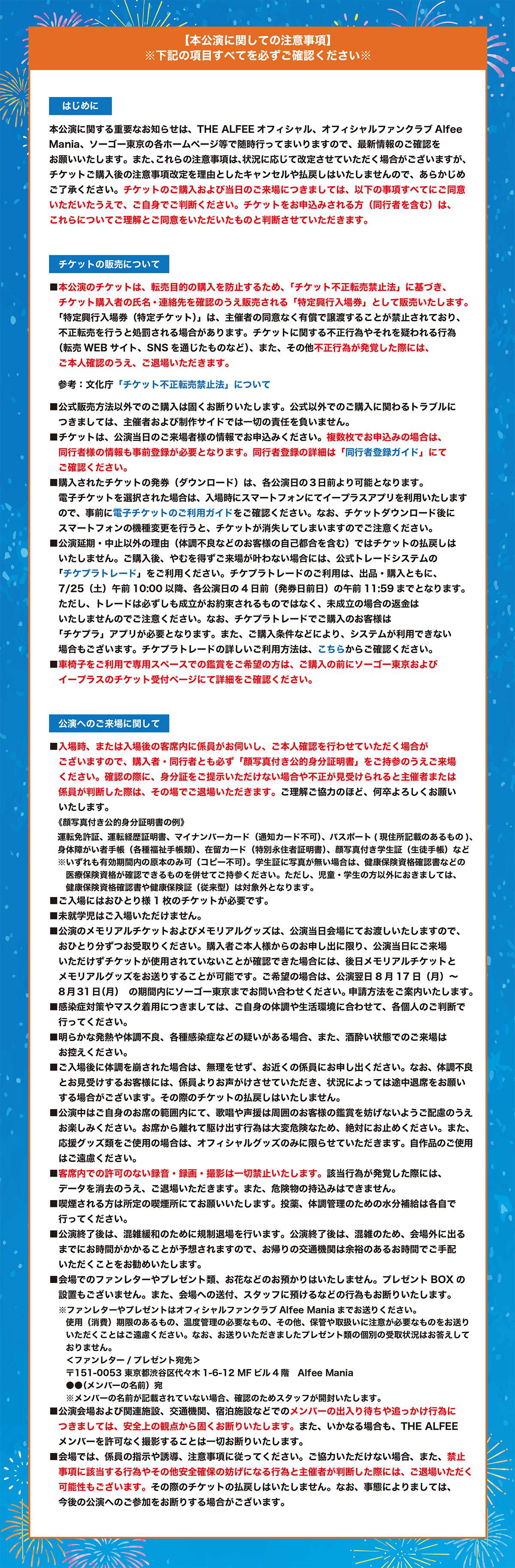 【本公演に関しての注意事項】
※下記の項目すべてを必ずご確認ください※

 はじめに 
本公演に関する重要なお知らせは、THE ALFEEオフィシャル、オフィシャルファンクラブAlfee Mania、ソーゴー東京の各ホームページ等で随時行ってまいりますので、最新情報のご確認をお願いいたします。また、これらの注意事項は、状況に応じて改定させていただく場合がございますが、チケットご購入後の注意事項改定を理由としたキャンセルや払戻しはいたしませんので、あらかじめご了承ください。チケットのご購入および当日のご来場につきましては、以下の事項すべてにご同意いただいたうえで、ご自身でご判断ください。チケットをお申込みされる方（同行者を含む）は、これらについてご理解とご同意をいただいたものと判断させていただきます。
 
 
 チケットの販売について
■本公演のチケットは、転売目的の購入を防止するため、「チケット不正転売禁止法」に基づき、チケット購入者の氏名・連絡先を確認のうえ販売される「特定興行入場券」として販売いたします。「特定興行入場券（特定チケット）」は、主催者の同意なく有償で譲渡することが禁止されており、不正転売を行うと処罰される場合があります。チケットに関する不正行為やそれを疑われる行為（転売WEBサイト、SNSを通じたものなど）、また、その他不正行為が発覚した際には、ご本人確認のうえ、ご退場いただきます。
参考：文化庁「チケット不正転売禁止法」について

■公式販売方法以外でのご購入は固くお断りいたします。公式以外でのご購入に関わるトラブルにつきましては、主催者および制作サイドでは一切の責任を負いません。

■チケットは、公演当日のご来場者様の情報でお申込みください。複数枚でお申込みの場合は、同行者様の情報も事前登録が必要となります。同行者登録の詳細は「同行者登録ガイド」にてご確認ください。

■購入されたチケットの発券（ダウンロード）は、各公演日の３日前より可能となります。電子チケットを選択された場合は、入場時にスマートフォンにてイープラスアプリを利用いたしますので、事前に電子チケットのご利用ガイドをご確認ください。なお、チケットダウンロード後にスマートフォンの機種変更を行うと、チケットが消失してしまいますのでご注意ください。

■公演延期・中止以外の理由（体調不良などのお客様の自己都合を含む）ではチケットの払戻しはいたしません。ご購入後、やむを得ずご来場が叶わない場合には、公式トレードシステムの「チケプラトレード」をご利用ください。チケプラトレードのご利用は、出品・購入ともに、7/25（土）午前10:00以降、各公演日の4日前（発券日前日）の午前11:59までとなります。ただし、トレードは必ずしも成立がお約束されるものではなく、未成立の場合の返金はいたしませんのでご注意ください。なお、チケプラトレードでご購入のお客様は「チケプラ」アプリが必要となります。また、ご購入条件などにより、システムが利用できない場合もございます。チケプラトレードの詳しいご利用方法は、こちらからご確認ください。

■車椅子をご利用で専用スペースでの鑑賞をご希望の方は、ご購入の前にソーゴー東京およびイープラスのチケット受付ページにて詳細をご確認ください。
 
 
 公演へのご来場に関して 
■入場時、または入場後の客席内に係員がお伺いし、ご本人確認を行わせていただく場合がございますので、購入者・同行者とも必ず「顔写真付き公的身分証明書」をご持参のうえご来場ください。確認の際に、身分証をご提示いただけない場合や不正が見受けられると主催者または係員が判断した際は、その場でご退場いただきます。ご理解ご協力のほど、何卒よろしくお願いいたします。
《顔写真付き公的身分証明書の例》
運転免許証、運転経歴証明書、マイナンバーカード（通知カード不可）、パスポート(現住所記載のあるもの)、身体障がい者手帳（各種福祉手帳類）、在留カード（特別永住者証明書）、顔写真付き学生証（生徒手帳）など
※いずれも有効期間内の原本のみ可（コピー不可）。学生証に写真が無い場合は、健康保険資格確認書などの医療保険資格が確認できるものを併せてご持参ください。ただし、児童・学生の方以外におきましては、健康保険資格確認書や健康保険証（従来型）は対象外となります。

■ご入場にはおひとり様1枚のチケットが必要です。

■未就学児はご入場いただけません。

■公演のメモリアルチケットおよびメモリアルグッズは、公演当日会場にてお渡しいたしますので、おひとり分ずつお受取りください。購入者ご本人様からのお申し出に限り、公演当日にご来場いただけずチケットが使用されていないことが確認できた場合には、後日メモリアルチケットとメモリアルグッズをお送りすることが可能です。ご希望の場合は、公演翌日8月17日（月）～8月31日（月）の期間内にソーゴー東京までお問い合わせください。申請方法をご案内いたします。

■感染症対策やマスク着用につきましては、ご自身の体調や生活環境に合わせて、各個人のご判断で行ってください。

■明らかな発熱や体調不良、各種感染症などの疑いがある場合、また、酒酔い状態でのご来場はお控えください。

■ご入場後に体調を崩された場合は、無理をせず、お近くの係員にお申し出ください。なお、体調不良とお見受けするお客様には、係員よりお声がけさせていただき、状況によっては途中退席をお願いする場合がございます。その際のチケットの払戻しはいたしません。

■公演中はご自身のお席の範囲内にて、歌唱や声援は周囲のお客様の鑑賞を妨げないようご配慮のうえお楽しみください。お席から離れて駆け出す行為は大変危険なため、絶対にお止めください。また、応援グッズ類をご使用の場合は、オフィシャルグッズのみに限らせていただきます。自作品のご使用はご遠慮ください。

■客席内での許可のない録音・録画・撮影は一切禁止いたします。該当行為が発覚した際には、データを消去のうえ、ご退場いただきます。また、危険物の持込みはできません。

■喫煙される方は所定の喫煙所にてお願いいたします。投薬、体調管理のための水分補給は各自で行ってください。

■公演終了後は、混雑緩和のために規制退場を行います。公演終了後は、混雑のため、会場外に出るまでにお時間がかかることが予想されますので、お帰りの交通機関は余裕のあるお時間でご手配いただくことをお勧めいたします。

■会場でのファンレターやプレゼント類、お花などのお預かりはいたしません。プレゼントBOXの設置もございません。また、会場への送付、スタッフに預けるなどの行為もお断りいたします。
※ファンレターやプレゼントはオフィシャルファンクラブAlfee Maniaまでお送りください。使用（消費）期限のあるもの、温度管理の必要なもの、その他、保管や取扱いに注意が必要なものをお送りいただくことはご遠慮ください。なお、お送りいただきましたプレゼント類の個別の受取状況はお答えしておりません。
＜ファンレター/プレゼント宛先＞
〒151-0053 東京都渋谷区代々木1-6-12 MFビル4階　Alfee Mania
●●（メンバーの名前）宛
※メンバーの名前が記載されていない場合、確認のためスタッフが開封いたします。

■公演会場および関連施設、交通機関、宿泊施設などでのメンバーの出入り待ちや追っかけ行為につきましては、安全上の観点から固くお断りいたします。また、いかなる場合も、THE ALFEEメンバーを許可なく撮影することは一切お断りいたします。

■会場では、係員の指示や誘導、注意事項に従ってください。ご協力いただけない場合、また、禁止事項に該当する行為やその他安全確保の妨げになる行為と主催者が判断した際には、ご退場いただく可能性もございます。その際のチケットの払戻しはいたしません。なお、事態によりましては、今後の公演へのご参加をお断りする場合がございます。